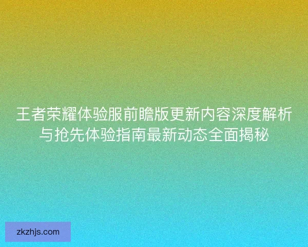王者荣耀体验服前瞻版更新内容深度解析与抢先体验指南最新动态全面揭秘