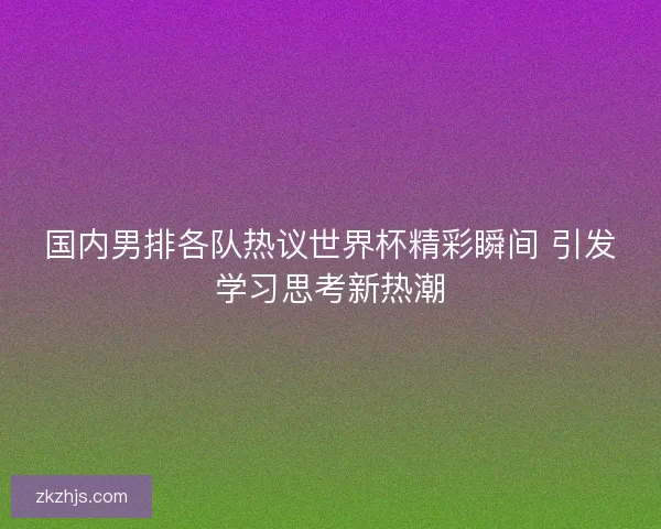 国内男排各队热议世界杯精彩瞬间 引发学习思考新热潮