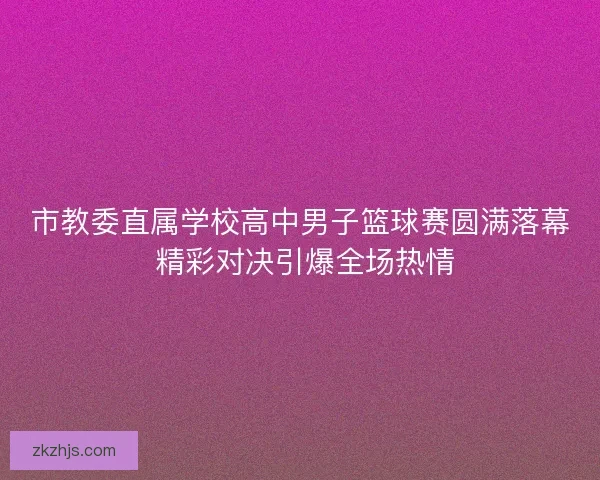 市教委直属学校高中男子篮球赛圆满落幕 精彩对决引爆全场热情